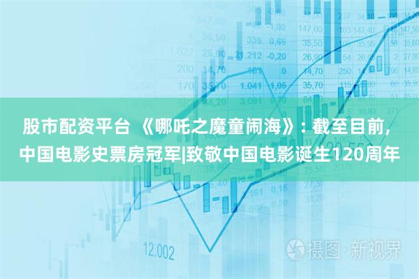 股市配资平台 《哪吒之魔童闹海》: 截至目前, 中国电影史票房冠军|致敬中国电影诞生120周年