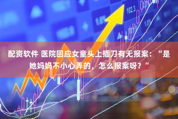 配资软件 医院回应女童头上插刀有无报案：“是她妈妈不小心弄的，怎么报案呀？”