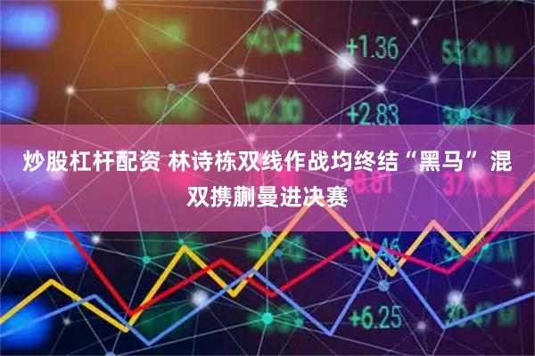 炒股杠杆配资 林诗栋双线作战均终结“黑马” 混双携蒯曼进决赛
