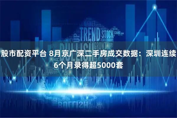 股市配资平台 8月京广深二手房成交数据：深圳连续6个月录得超5000套