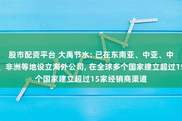 股市配资平台 大禹节水: 已在东南亚、中亚、中东、拉丁美洲、非洲等地设立海外公司, 在全球多个国家建立超过15家经销商渠道