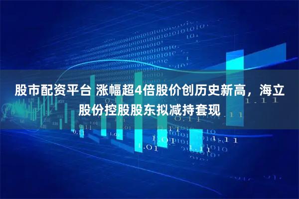 股市配资平台 涨幅超4倍股价创历史新高,海立股份控股股东拟减持套现