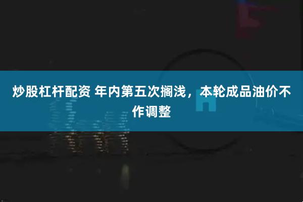 炒股杠杆配资 年内第五次搁浅,本轮成品油价不作调整