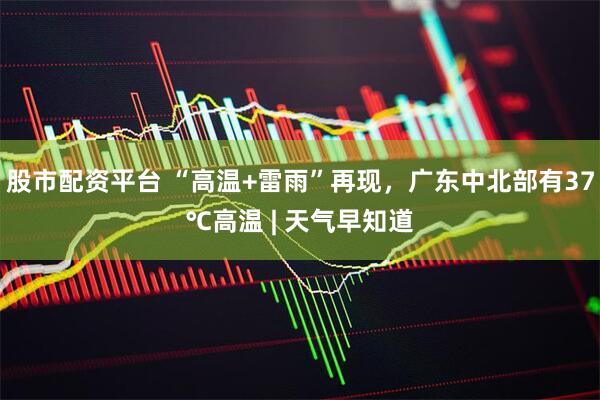 股市配资平台 “高温+雷雨”再现,广东中北部有37℃高温 | 天气早知道