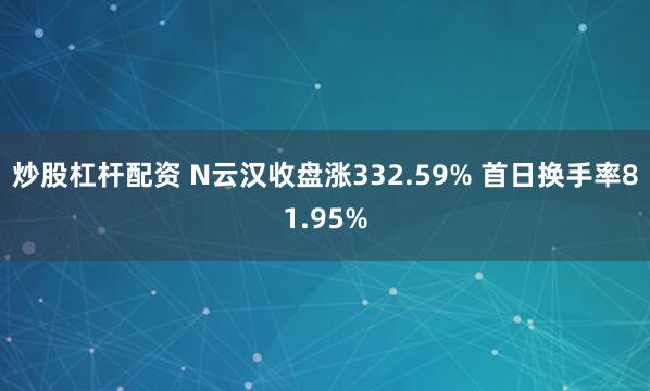 炒股杠杆配资 N云汉收盘涨332.59% 首日换手率81.95%