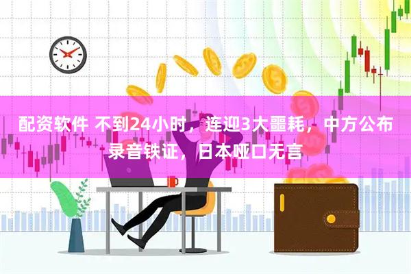 配资软件 不到24小时,连迎3大噩耗,中方公布录音铁证,日本哑口无言