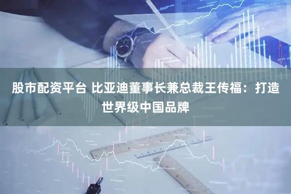 股市配资平台 比亚迪董事长兼总裁王传福:打造世界级中国品牌