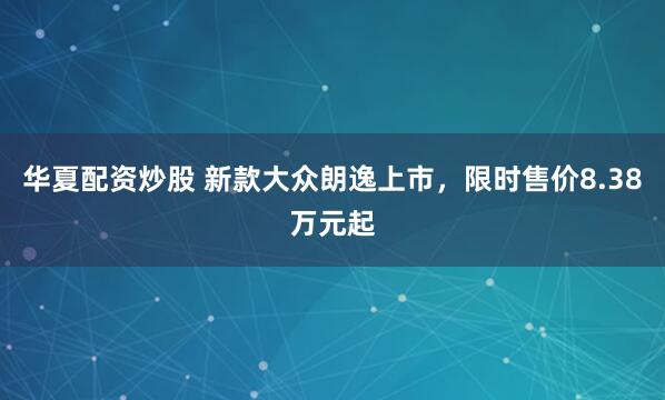 华夏配资炒股 新款大众朗逸上市，限时售价8.38万元起
