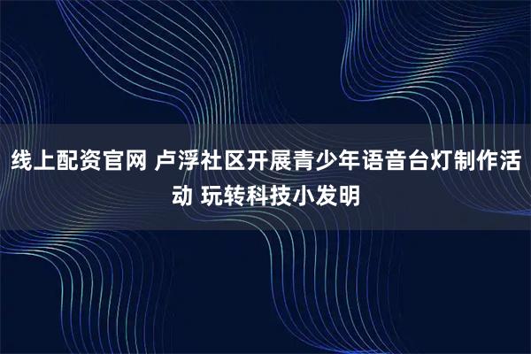 线上配资官网 卢浮社区开展青少年语音台灯制作活动 玩转科技小发明