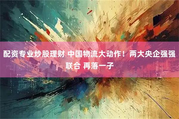 配资专业炒股理财 中国物流大动作！两大央企强强联合 再落一子