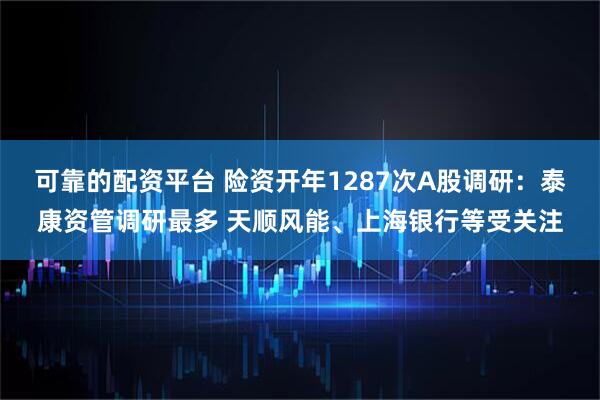 可靠的配资平台 险资开年1287次A股调研：泰康资管调研最多 天顺风能、上海银行等受关注