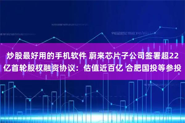 炒股最好用的手机软件 蔚来芯片子公司签署超22亿首轮股权融资协议：估值近百亿 合肥国投等参投