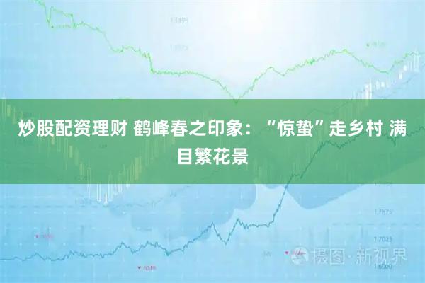 炒股配资理财 鹤峰春之印象：“惊蛰”走乡村 满目繁花景