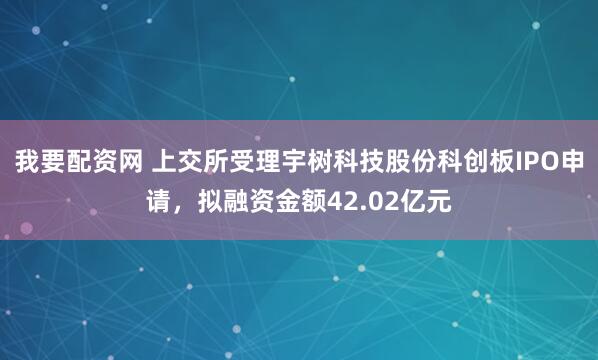 我要配资网 上交所受理宇树科技股份科创板IPO申请,拟融资金额42.02亿元