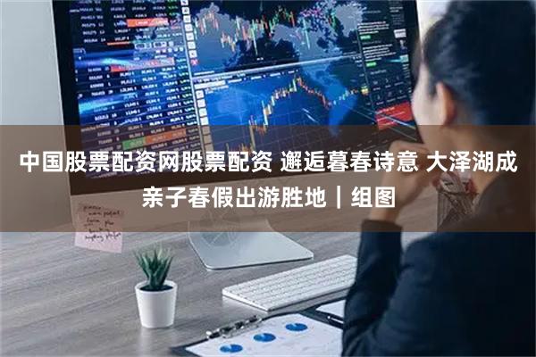 中国股票配资网股票配资 邂逅暮春诗意 大泽湖成亲子春假出游胜地｜组图