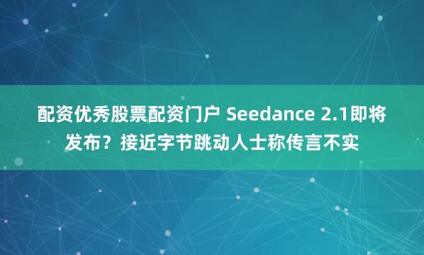 配资优秀股票配资门户 Seedance 2.1即将发布？接近字节跳动人士称传言不实