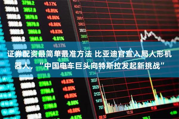 证券配资最简单最准方法 比亚迪官宣入局人形机器人，“中国电车巨头向特斯拉发起新挑战”