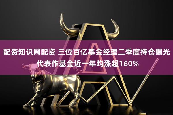 配资知识网配资 三位百亿基金经理二季度持仓曝光 代表作基金近一年均涨超160%