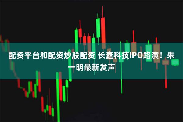 配资平台和配资炒股配资 长鑫科技IPO路演!朱一明最新发声