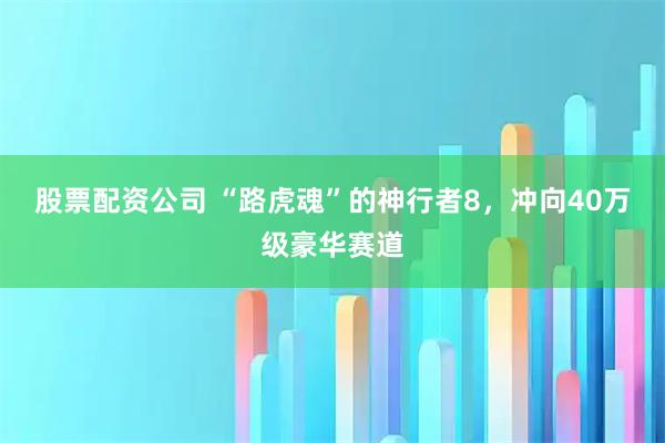 股票配资公司 “路虎魂”的神行者8，冲向40万级豪华赛道