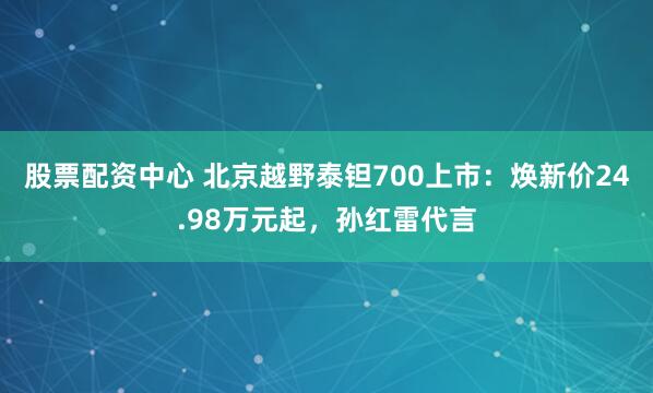 股票配资中心 北京越野泰钽700上市：焕新价24.98万元起，孙红雷代言